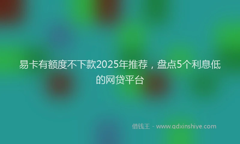 易卡有额度不下款2025年推荐，盘点5个利息低的网贷平台