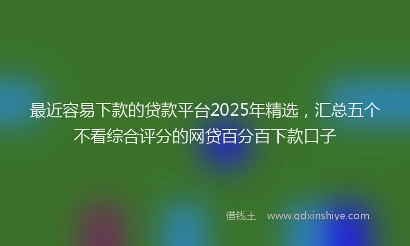 最近容易下款的贷款平台2025年精选，汇总五个不看综合评分的网贷百分百下款口子