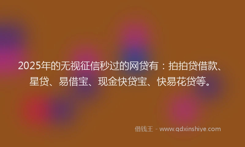 2025年的无视征信秒过的网贷有：拍拍贷借款、星贷、易借宝、现金快贷宝、快易花贷等。