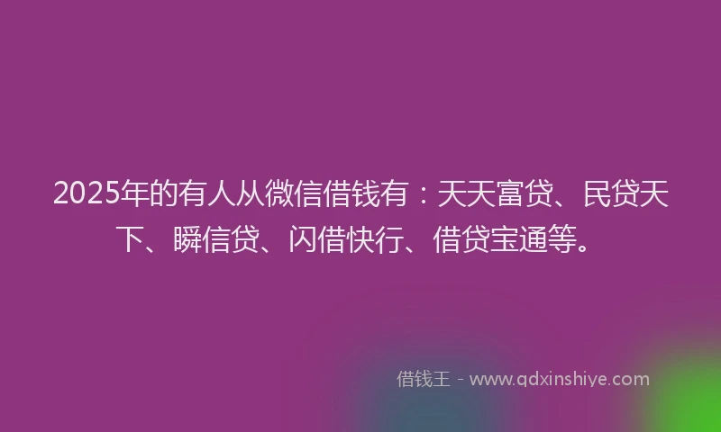 2025年的有人从微信借钱有：天天富贷、民贷天下、瞬信贷、闪借快行、借贷宝通等。