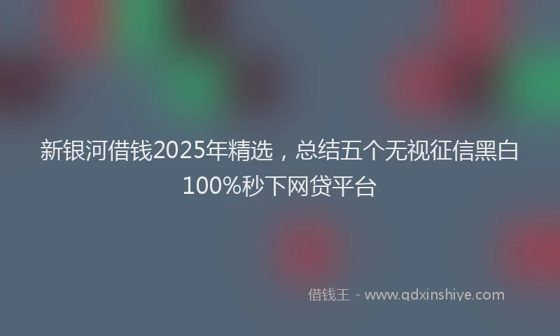 新银河借钱2025年精选，总结五个无视征信黑白100%秒下网贷平台