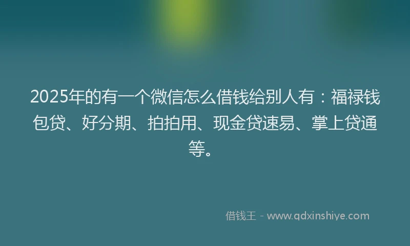 2025年的有一个微信怎么借钱给别人有：福禄钱包贷、好分期、拍拍用、现金贷速易、掌上贷通等。