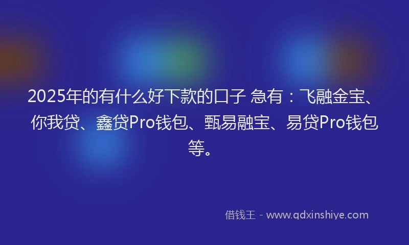 2025年的有什么好下款的口子 急有：飞融金宝、你我贷、鑫贷Pro钱包、甄易融宝、易贷Pro钱包等。