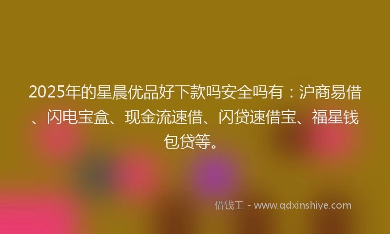 2025年的星晨优品好下款吗安全吗有：沪商易借、闪电宝盒、现金流速借、闪贷速借宝、福星钱包贷等。