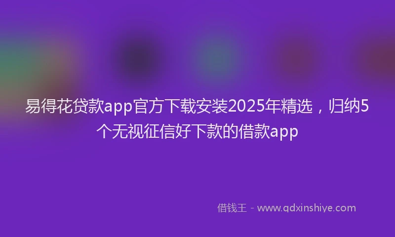 易得花贷款app官方下载安装2025年精选，归纳5个无视征信好下款的借款app