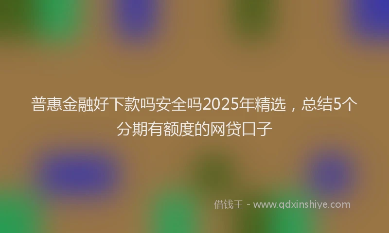 普惠金融好下款吗安全吗2025年精选，总结5个分期有额度的网贷口子