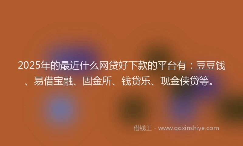 2025年的最近什么网贷好下款的平台有：豆豆钱、易借宝融、固金所、钱贷乐、现金侠贷等。