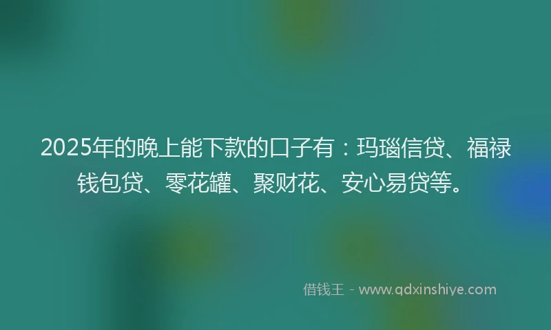 2025年的晚上能下款的口子有：玛瑙信贷、福禄钱包贷、零花罐、聚财花、安心易贷等。