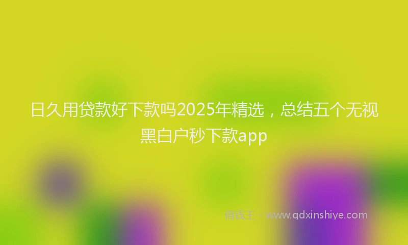 日久用贷款好下款吗2025年精选，总结五个无视黑白户秒下款app
