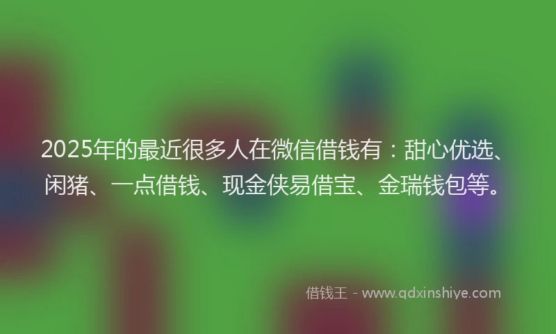 2025年的最近很多人在微信借钱有：甜心优选、闲猪、一点借钱、现金侠易借宝、金瑞钱包等。
