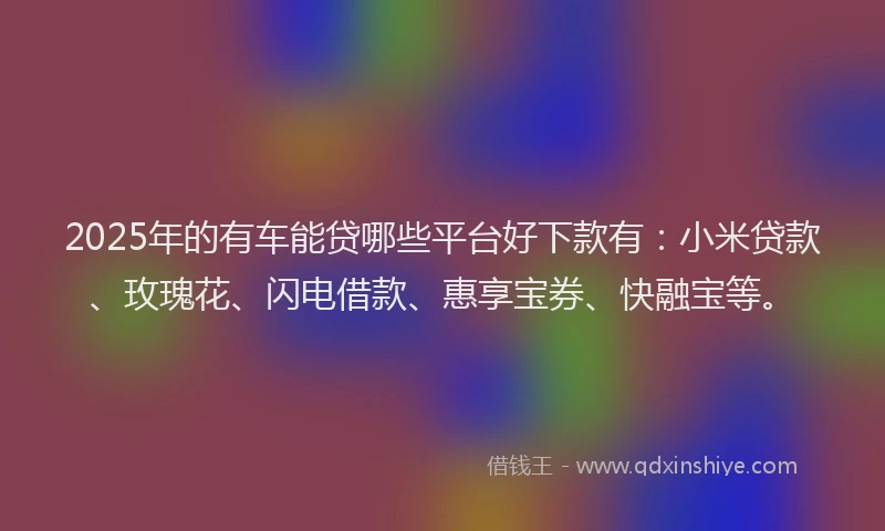 2025年的有车能贷哪些平台好下款有：小米贷款、玫瑰花、闪电借款、惠享宝券、快融宝等。