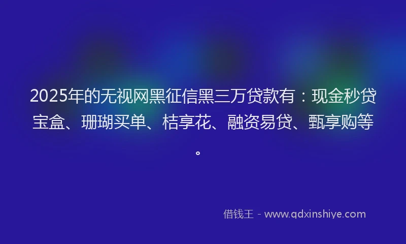 2025年的无视网黑征信黑三万贷款有：现金秒贷宝盒、珊瑚买单、桔享花、融资易贷、甄享购等。