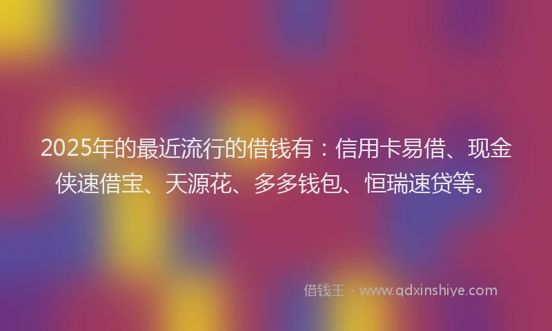 2025年的最近流行的借钱有：信用卡易借、现金侠速借宝、天源花、多多钱包、恒瑞速贷等。
