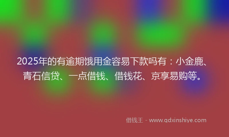 2025年的有逾期饿用金容易下款吗有：小金鹿、青石信贷、一点借钱、借钱花、京享易购等。