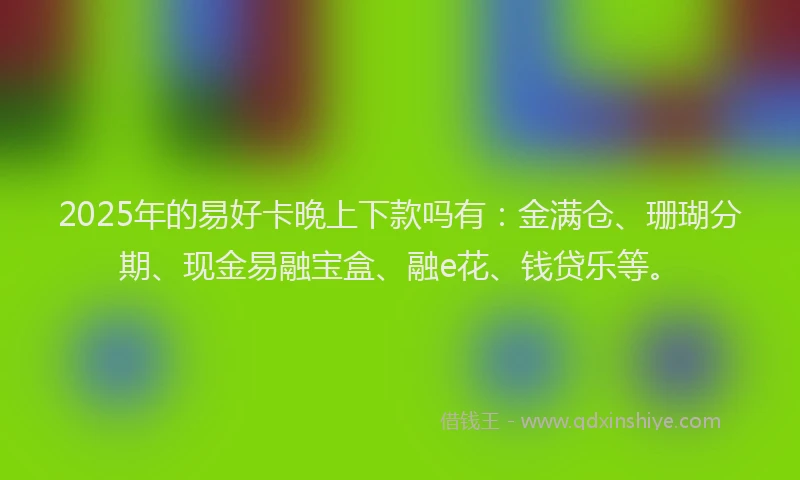 2025年的易好卡晚上下款吗有：金满仓、珊瑚分期、现金易融宝盒、融e花、钱贷乐等。