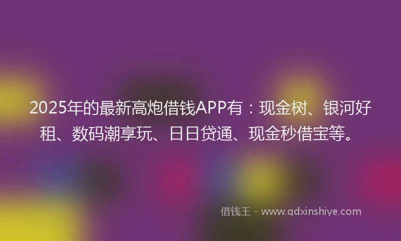 2025年的最新高炮借钱APP有：现金树、银河好租、数码潮享玩、日日贷通、现金秒借宝等。