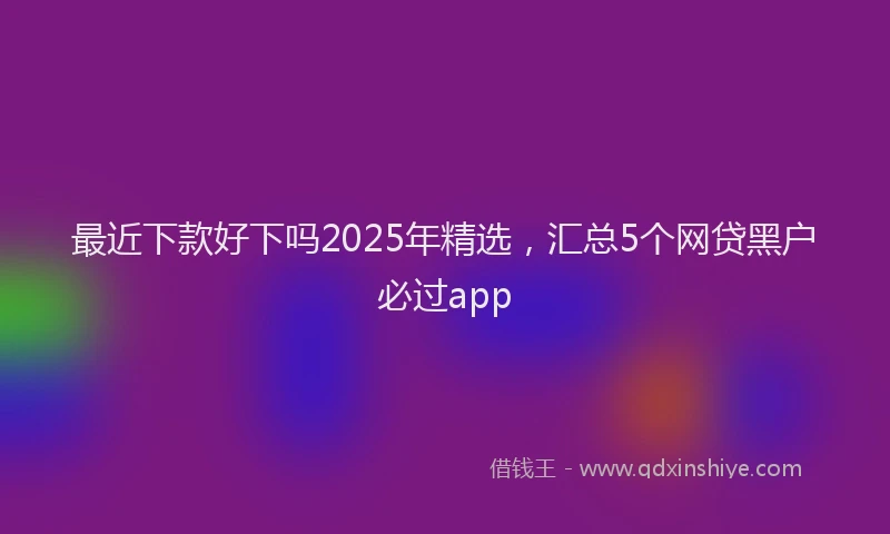 最近下款好下吗2025年精选，汇总5个网贷黑户必过app