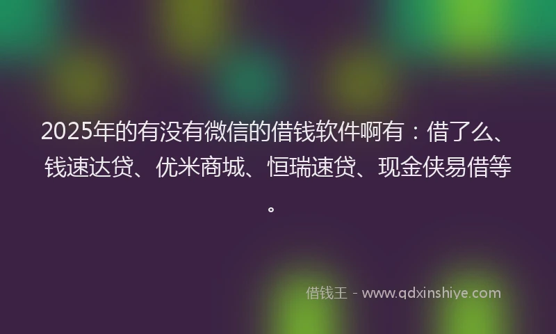 2025年的有没有微信的借钱软件啊有：借了么、钱速达贷、优米商城、恒瑞速贷、现金侠易借等。