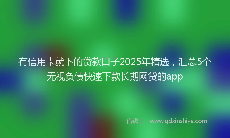 有信用卡就下的贷款口子2025年精选，汇总5个无视负债快速下款长期网贷的app