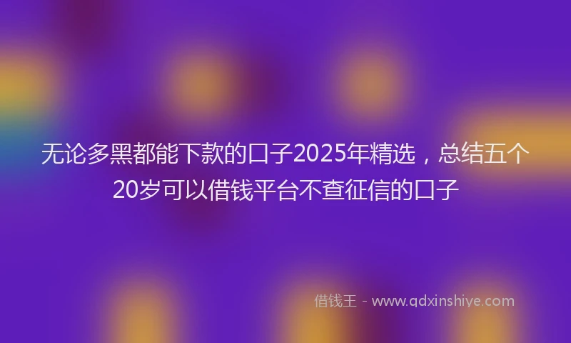 无论多黑都能下款的口子2025年精选，总结五个20岁可以借钱平台不查征信的口子
