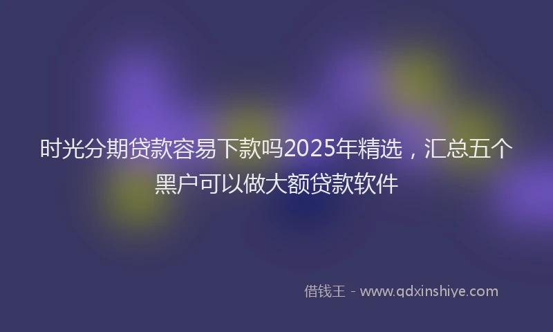 时光分期贷款容易下款吗2025年精选，汇总五个黑户可以做大额贷款软件