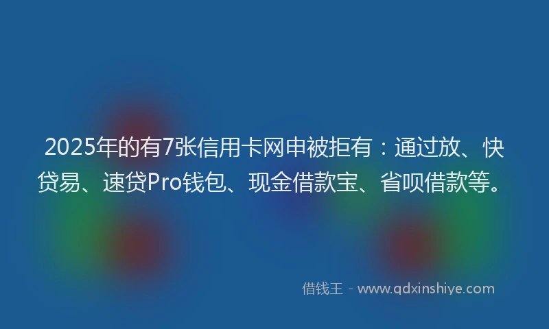 2025年的有7张信用卡网申被拒有：通过放、快贷易、速贷Pro钱包、现金借款宝、省呗借款等。