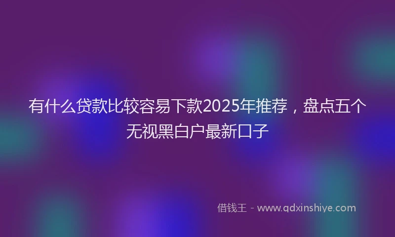 有什么贷款比较容易下款2025年推荐，盘点五个无视黑白户最新口子