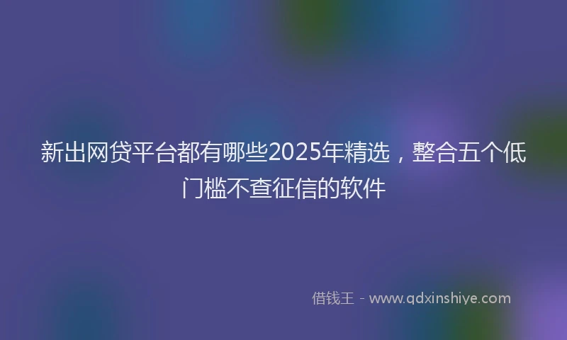 新出网贷平台都有哪些2025年精选，整合五个低门槛不查征信的软件
