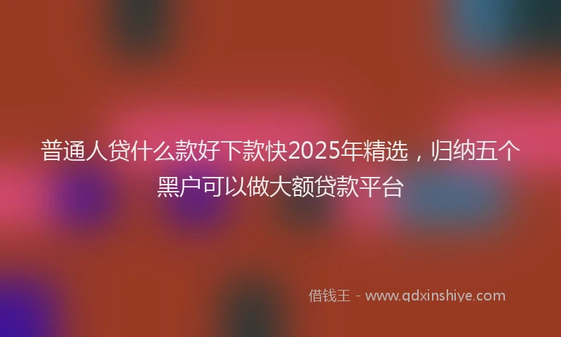 普通人贷什么款好下款快2025年精选，归纳五个黑户可以做大额贷款平台