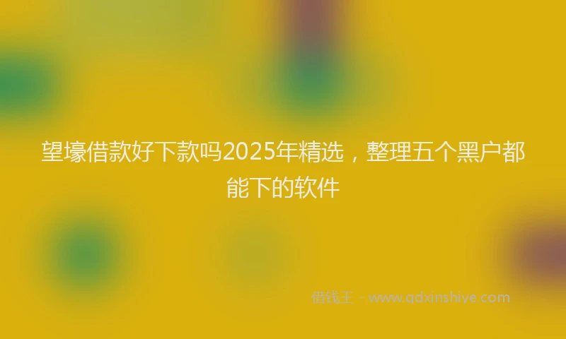 望壕借款好下款吗2025年精选，整理五个黑户都能下的软件