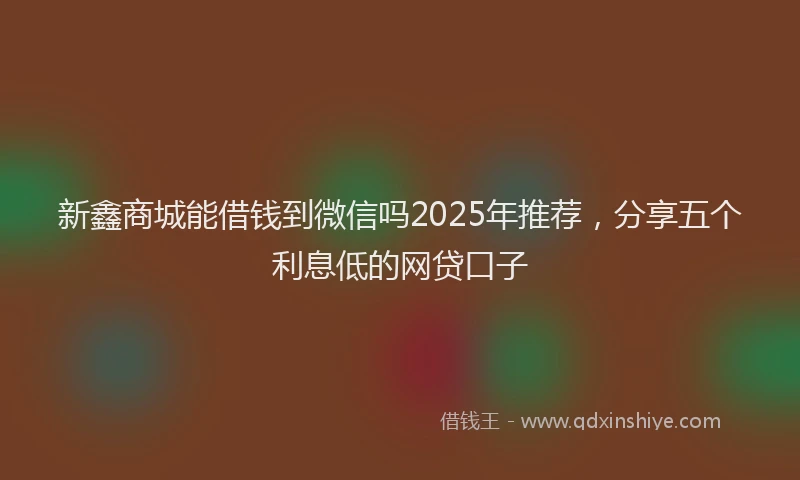 新鑫商城能借钱到微信吗2025年推荐，分享五个利息低的网贷口子