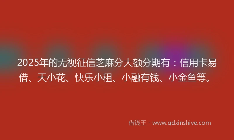 2025年的无视征信芝麻分大额分期有：信用卡易借、天小花、快乐小租、小融有钱、小金鱼等。