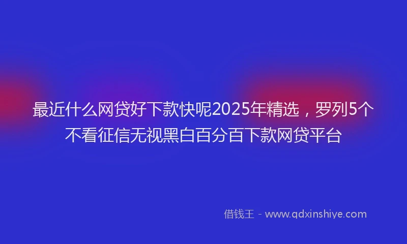 最近什么网贷好下款快呢2025年精选，罗列5个不看征信无视黑白百分百下款网贷平台