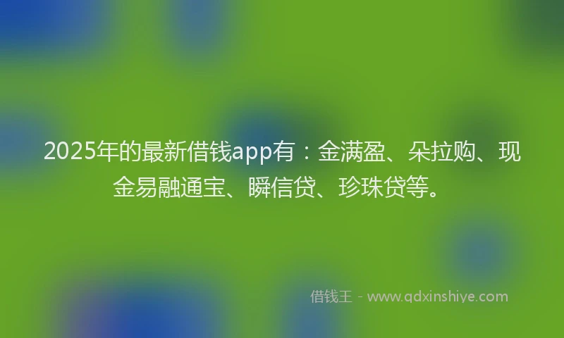 2025年的最新借钱app有：金满盈、朵拉购、现金易融通宝、瞬信贷、珍珠贷等。