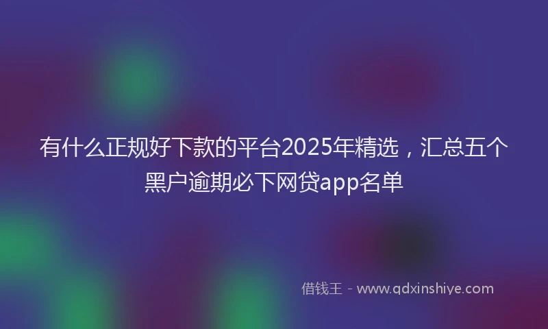 有什么正规好下款的平台2025年精选，汇总五个黑户逾期必下网贷app名单