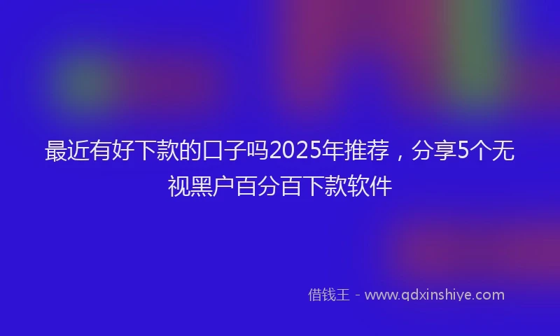 最近有好下款的口子吗2025年推荐，分享5个无视黑户百分百下款软件