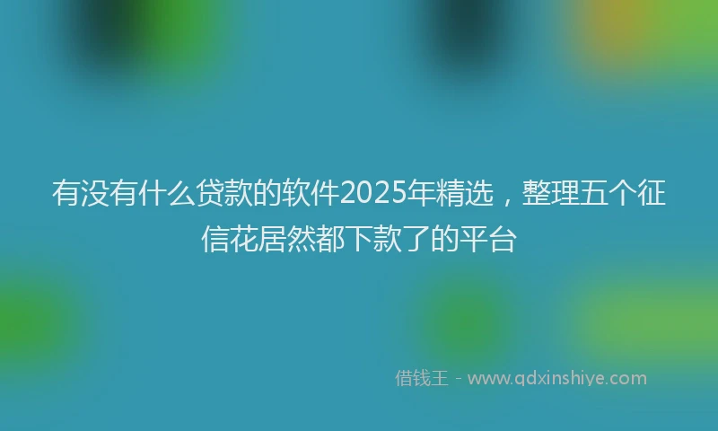 有没有什么贷款的软件2025年精选，整理五个征信花居然都下款了的平台