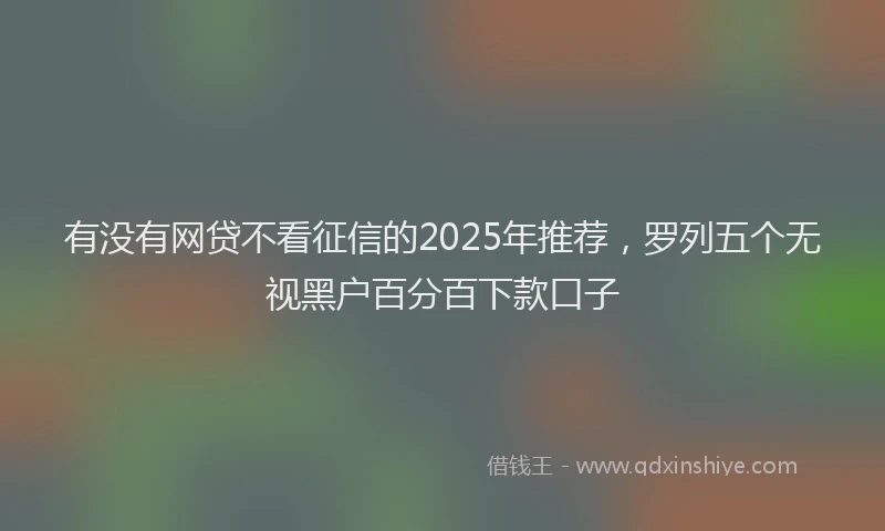 有没有网贷不看征信的2025年推荐，罗列五个无视黑户百分百下款口子