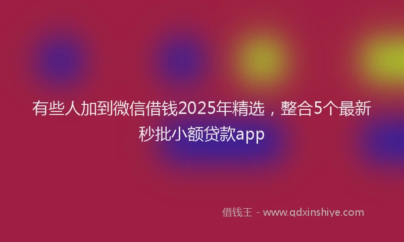 有些人加到微信借钱2025年精选，整合5个最新秒批小额贷款app