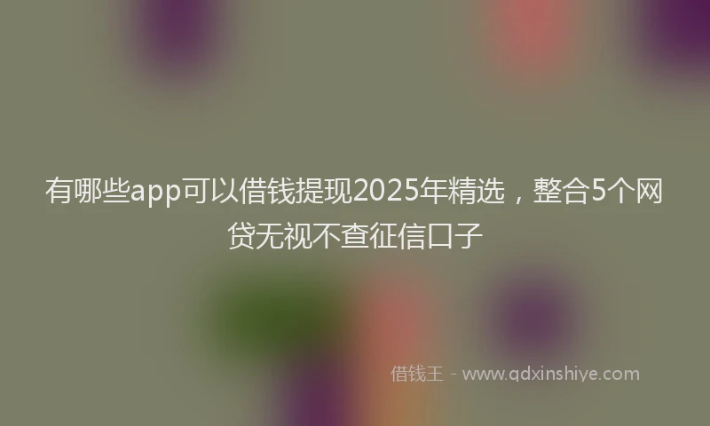 有哪些app可以借钱提现2025年精选，整合5个网贷无视不查征信口子