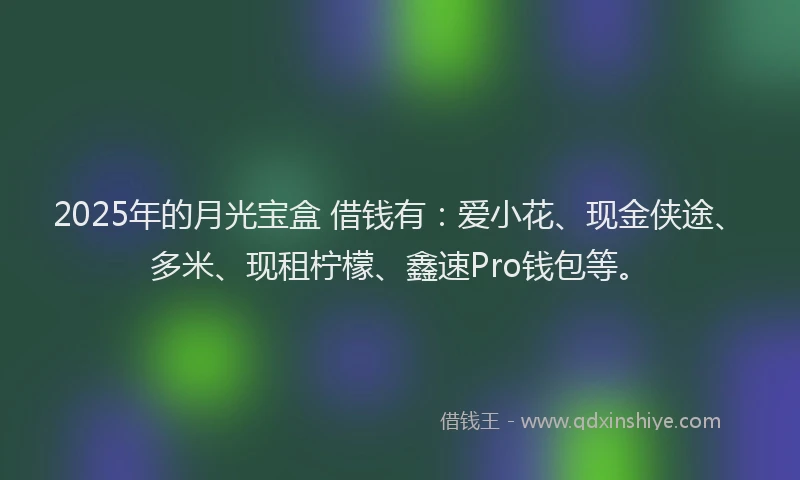 2025年的月光宝盒 借钱有：爱小花、现金侠途、多米、现租柠檬、鑫速Pro钱包等。