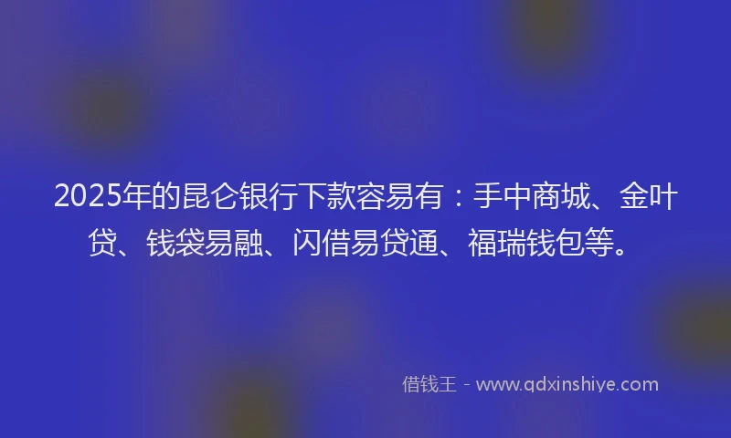 2025年的昆仑银行下款容易有：手中商城、金叶贷、钱袋易融、闪借易贷通、福瑞钱包等。