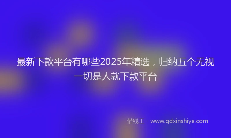 最新下款平台有哪些2025年精选，归纳五个无视一切是人就下款平台