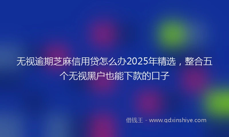 无视逾期芝麻信用贷怎么办2025年精选，整合五个无视黑户也能下款的口子