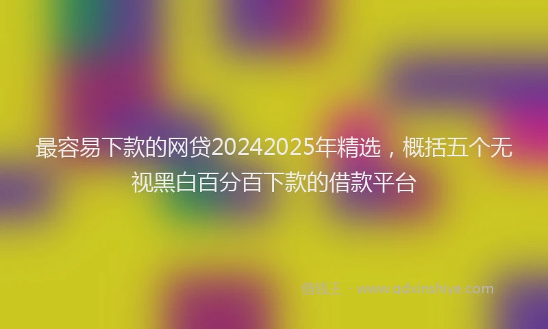 最容易下款的网贷20242025年精选，概括五个无视黑白百分百下款的借款平台