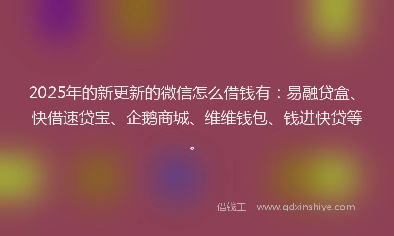2025年的新更新的微信怎么借钱有：易融贷盒、快借速贷宝、企鹅商城、维维钱包、钱进快贷等。