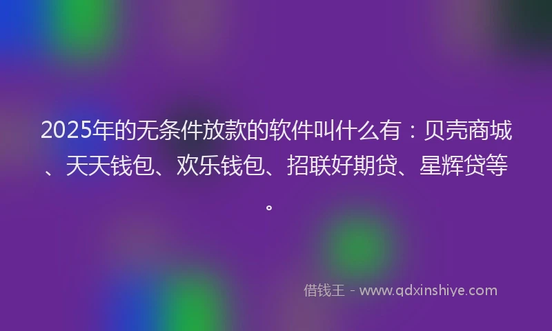 2025年的无条件放款的软件叫什么有：贝壳商城、天天钱包、欢乐钱包、招联好期贷、星辉贷等。
