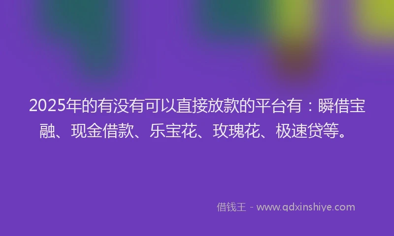 2025年的有没有可以直接放款的平台有：瞬借宝融、现金借款、乐宝花、玫瑰花、极速贷等。