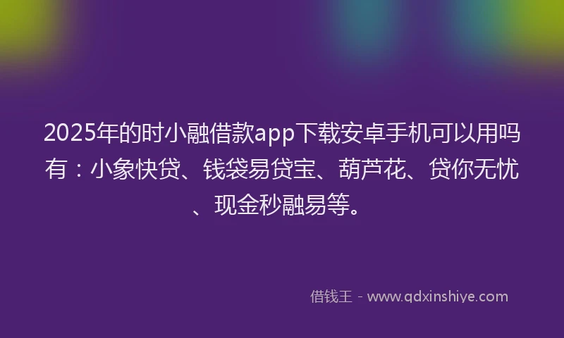 2025年的时小融借款app下载安卓手机可以用吗有：小象快贷、钱袋易贷宝、葫芦花、贷你无忧、现金秒融易等。