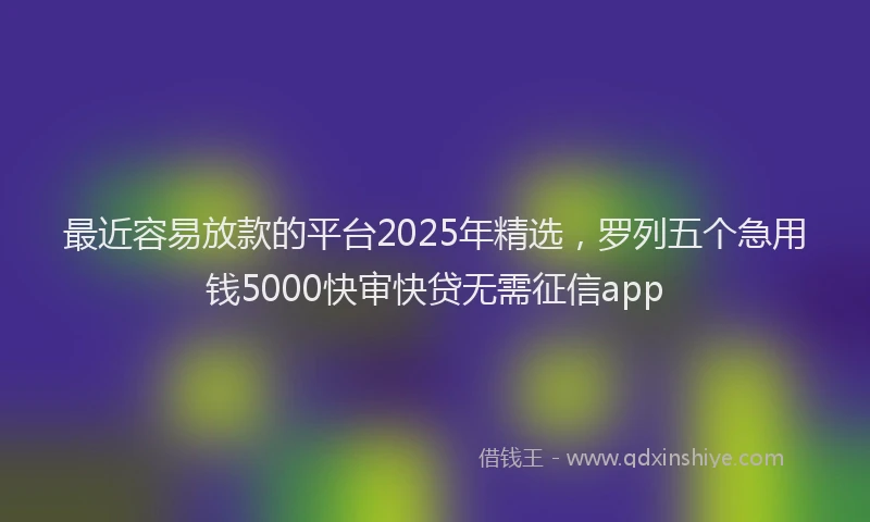 最近容易放款的平台2025年精选，罗列五个急用钱5000快审快贷无需征信app